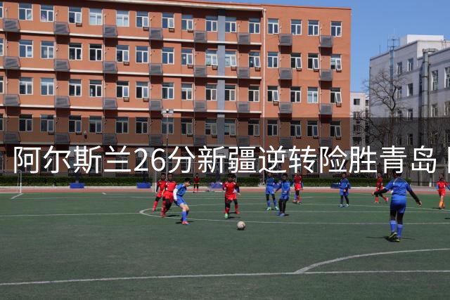 阿尔斯兰26分新疆逆转险胜青岛 阿不都15+9